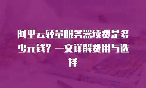 阿里云轻量服务器续费是多少元钱？一文详解费用与选择