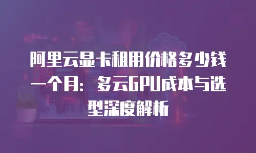 阿里云显卡租用价格多少钱一个月：多云GPU成本与选型深度解析