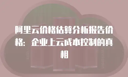 阿里云价格估算分析报告价格：企业上云成本控制的真相