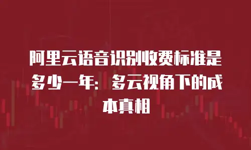 阿里云语音识别收费标准是多少一年：多云视角下的成本真相