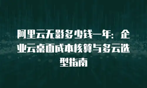 阿里云无影多少钱一年：企业云桌面成本核算与多云选型指南