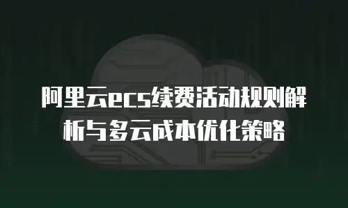 阿里云ecs续费活动规则解析与多云成本优化策略