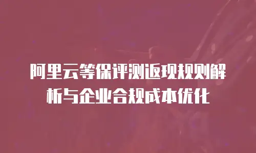 阿里云等保评测返现规则解析与企业合规成本优化