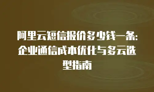 阿里云短信报价多少钱一条：企业通信成本优化与多云选型指南