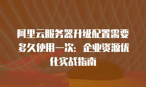 阿里云服务器升级配置需要多久使用一次：企业资源优化实战指南