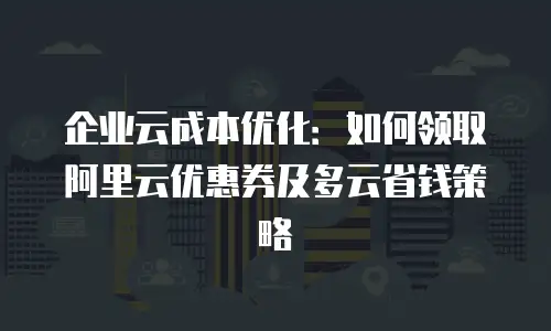 企业云成本优化：如何领取阿里云优惠券及多云省钱策略