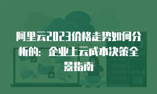 阿里云2023价格走势如何分析的：企业上云成本决策全景指南