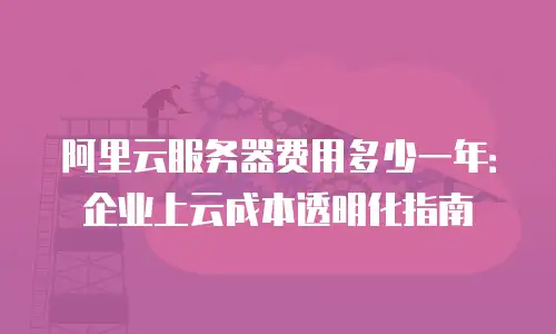 阿里云服务器费用多少一年：企业上云成本透明化指南