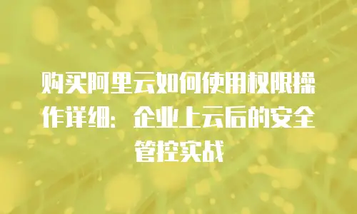 购买阿里云如何使用权限操作详细：企业上云后的安全管控实战
