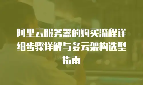 阿里云服务器的购买流程详细步骤详解与多云架构选型指南