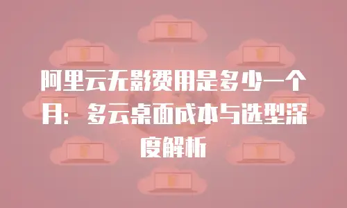 阿里云无影费用是多少一个月：多云桌面成本与选型深度解析