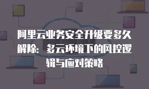 阿里云业务安全升级要多久解除：多云环境下的风控逻辑与应对策略