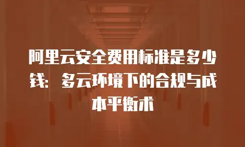 阿里云安全费用标准是多少钱：多云环境下的合规与成本平衡术