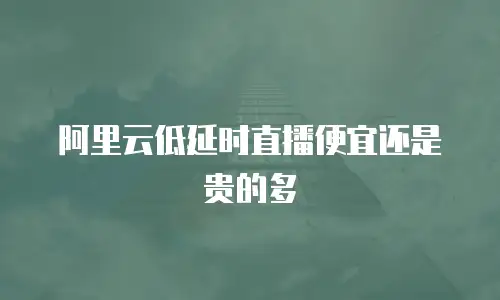 阿里云低延时直播便宜还是贵的多