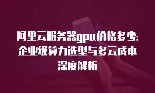 阿里云服务器gpu价格多少：企业级算力选型与多云成本深度解析