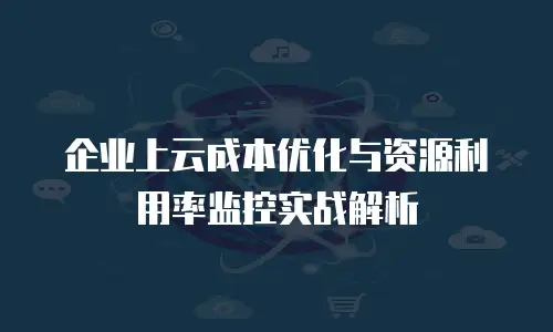 企业上云成本优化与资源利用率监控实战解析