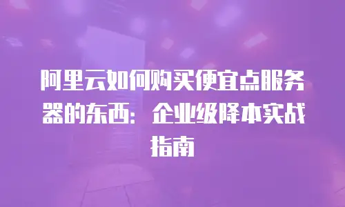阿里云如何购买便宜点服务器的东西：企业级降本实战指南