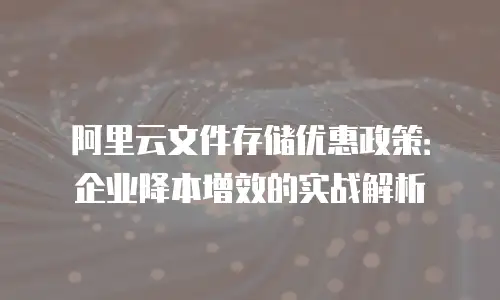 阿里云文件存储优惠政策：企业降本增效的实战解析