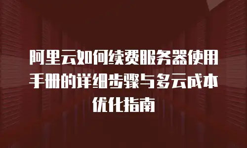 阿里云如何续费服务器使用手册的详细步骤与多云成本优化指南