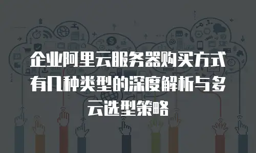 企业阿里云服务器购买方式有几种类型的深度解析与多云选型策略
