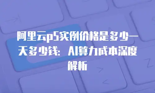 阿里云p5实例价格是多少一天多少钱：AI算力成本深度解析