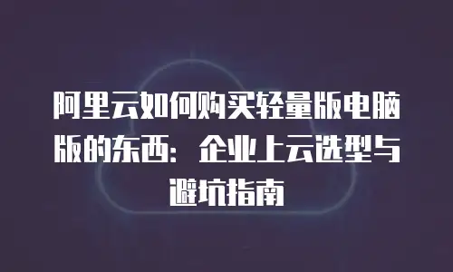 阿里云如何购买轻量版电脑版的东西：企业上云选型与避坑指南