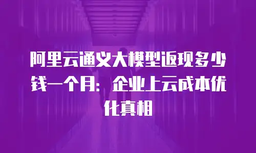 阿里云通义大模型返现多少钱一个月：企业上云成本优化真相