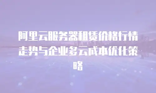 阿里云服务器租赁价格行情走势与企业多云成本优化策略