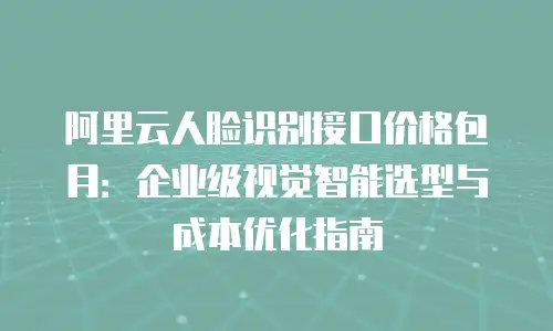 阿里云人脸识别接口价格包月：企业级视觉智能选型与成本优化指南