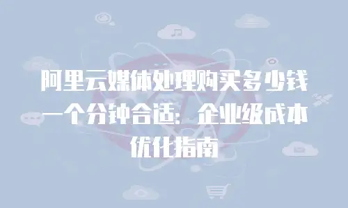阿里云媒体处理购买多少钱一个分钟合适：企业级成本优化指南