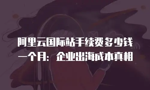 阿里云国际站手续费多少钱一个月：企业出海成本真相