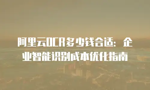 阿里云OCR多少钱合适：企业智能识别成本优化指南