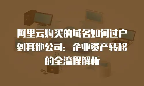 阿里云购买的域名如何过户到其他公司：企业资产转移的全流程解析