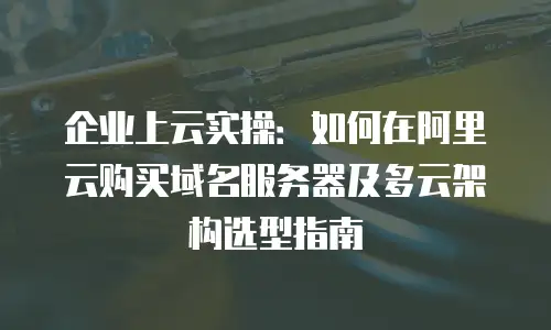 企业上云实操：如何在阿里云购买域名服务器及多云架构选型指南