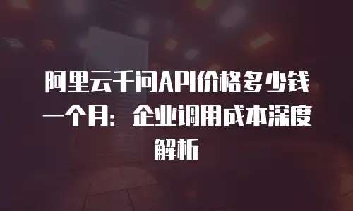阿里云千问API价格多少钱一个月：企业调用成本深度解析