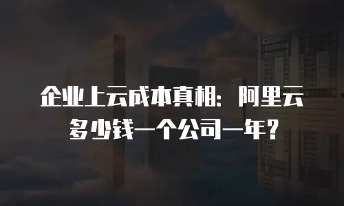 企业上云成本真相：阿里云多少钱一个公司一年？