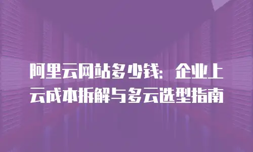 阿里云网站多少钱：企业上云成本拆解与多云选型指南