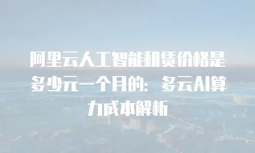 阿里云人工智能租赁价格是多少元一个月的：多云AI算力成本解析