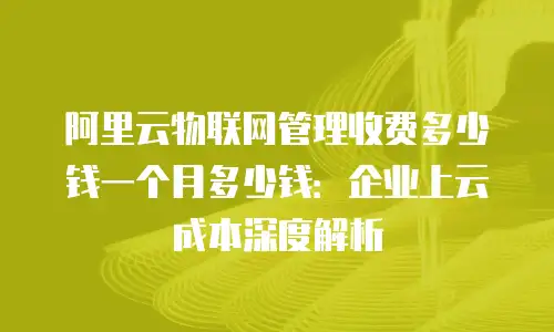 阿里云物联网管理收费多少钱一个月多少钱：企业上云成本深度解析