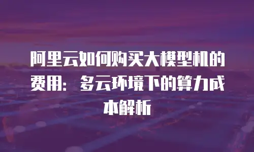 阿里云如何购买大模型机的费用：多云环境下的算力成本解析