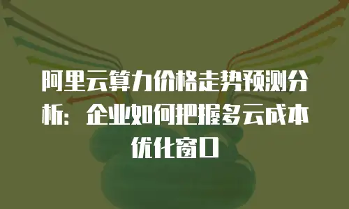 阿里云算力价格走势预测分析：企业如何把握多云成本优化窗口