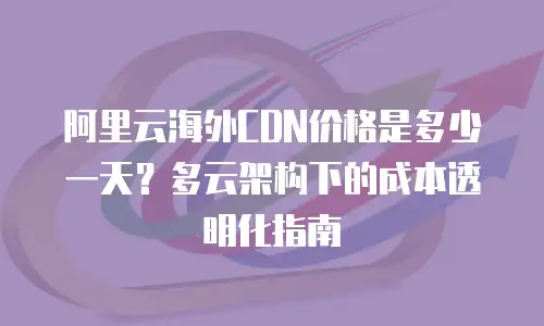 阿里云海外CDN价格是多少一天？多云架构下的成本透明化指南