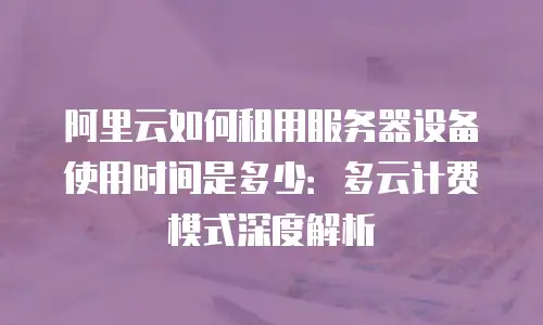 阿里云如何租用服务器设备使用时间是多少：多云计费模式深度解析