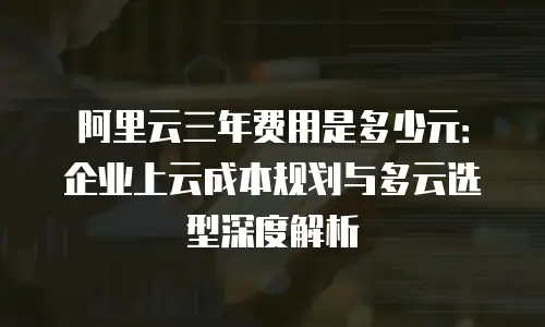 阿里云三年费用是多少元：企业上云成本规划与多云选型深度解析