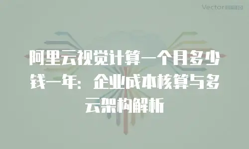 阿里云视觉计算一个月多少钱一年：企业成本核算与多云架构解析
