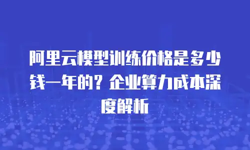 阿里云模型训练价格是多少钱一年的？企业算力成本深度解析