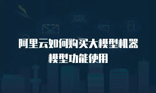 阿里云如何购买大模型机器模型功能使用