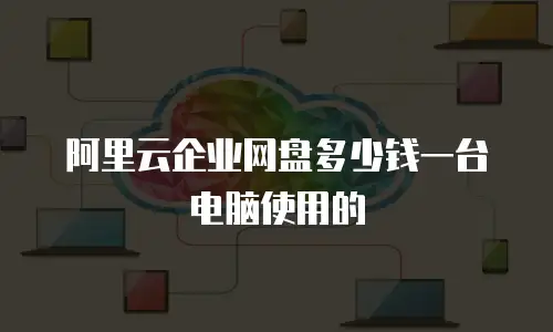 阿里云企业网盘多少钱一台电脑使用的