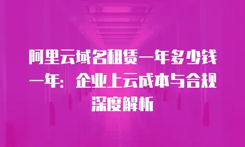 阿里云域名租赁一年多少钱一年：企业上云成本与合规深度解析