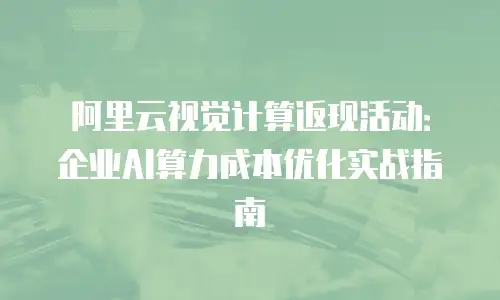阿里云视觉计算返现活动：企业AI算力成本优化实战指南
